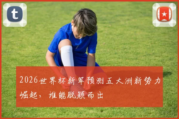 2026世界杯新军预测五大洲新势力崛起，谁能脱颖而出