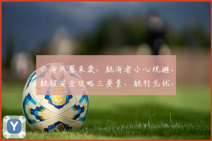 公海风暴来袭，航海者小心规避，航程安全攻略三要素，航行无忧，避风港在望