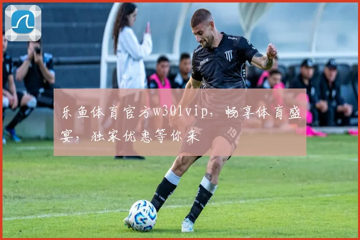 乐鱼体育官方w301vip，畅享体育盛宴，独家优惠等你来
