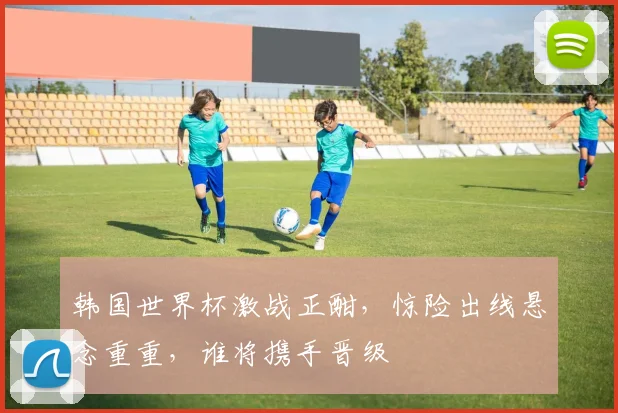 韩国世界杯激战正酣，惊险出线悬念重重，谁将携手晋级
