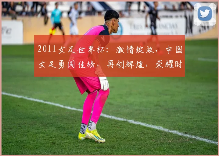 2011女足世界杯：激情绽放，中国女足勇闯佳绩，再创辉煌，荣耀时刻