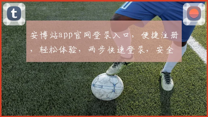 安博站app官网登录入口，便捷注册，轻松体验，两步快速登录，安全可靠，不容错过