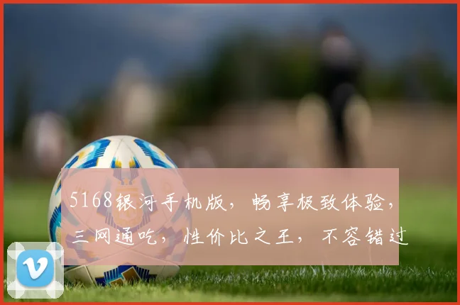 5168银河手机版，畅享极致体验，三网通吃，性价比之王，不容错过